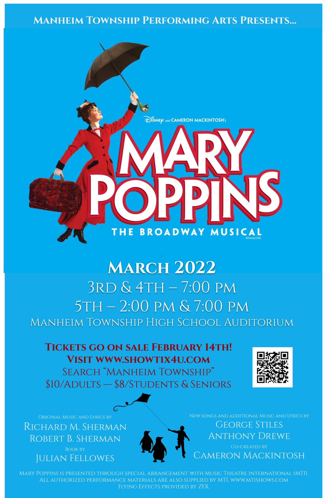 MANHEIM TOWNSHIP PERFORMING ARTS PRESENTS... Disney and Cameron Mackintosh's Mary Poppins the Broadway Musical March 2022 3rd & 4th - 7:00 PM 5th - 2:00 PM & 7:00 PM MANHEIM TOWNSHIP HIGH SCHOOL AUDITORIUM TICKETS GO ON SALE FEBRUARY 14TH! VISIT WWW.SHOWTIX4U.COM SEARCH MANHEIM TOWNSHIP $10/ADULTS - $8/STUDENTS & SENIORS ORIGINAL MUSIC AND LYRICS BY RICHARD M. SHERMAN ROBERT B. SHERMAN BOOK BY JULIAN FELLOWES NEW SONGS AND ADDITIONAL MUSIC AND LYRICS BY GEORGE STILES ANTHONY DREWE CO-CREATED BY CAMERON MACKINTOSH MARY POPPINS IS PRESENTED THROUCH SPECIAL ARRANGEMENT WITH MUSIC THEATRE INTERNATIONAL (MTI). ALL AUTHORIZED PERFORMANCE MATERIALS ARE ALSO SUPPLIED BY MTI. WWW.MTISHOWS.COM FLYING EFFECTS PROVIDED BY ZFX.